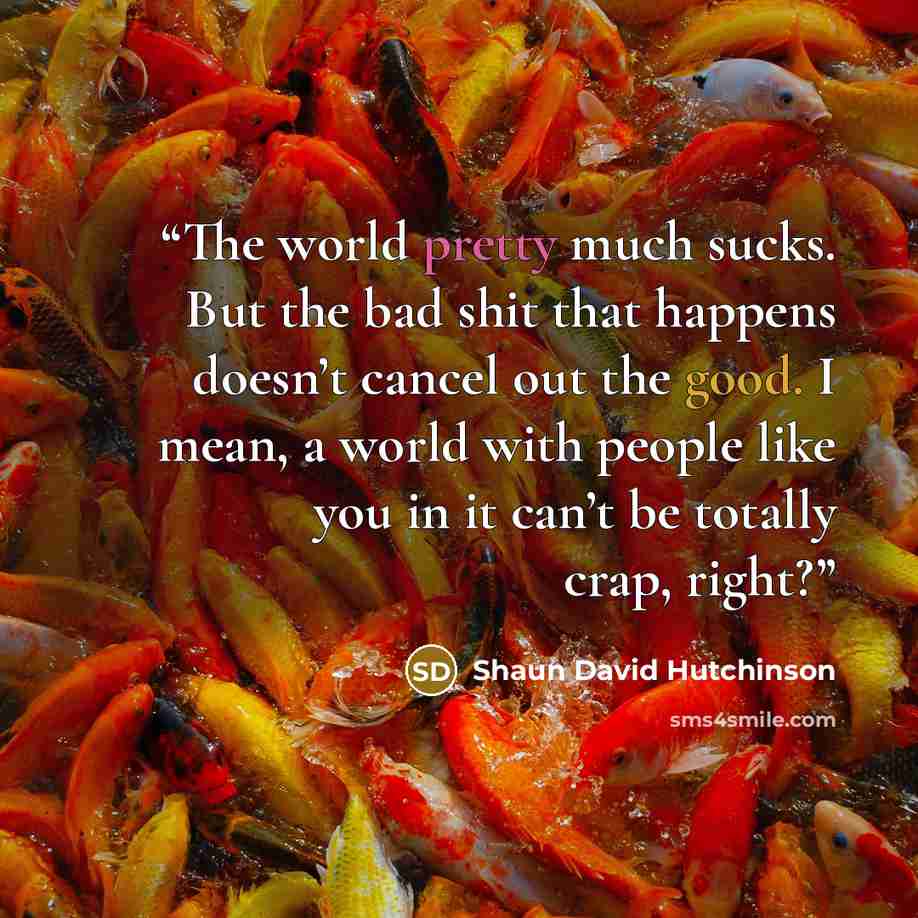“The world pretty much sucks. But the bad shit that happens doesn’t cancel out the good. I mean, a world with people like you in it can’t be totally crap, right?” quote by Shaun David Hutchinson