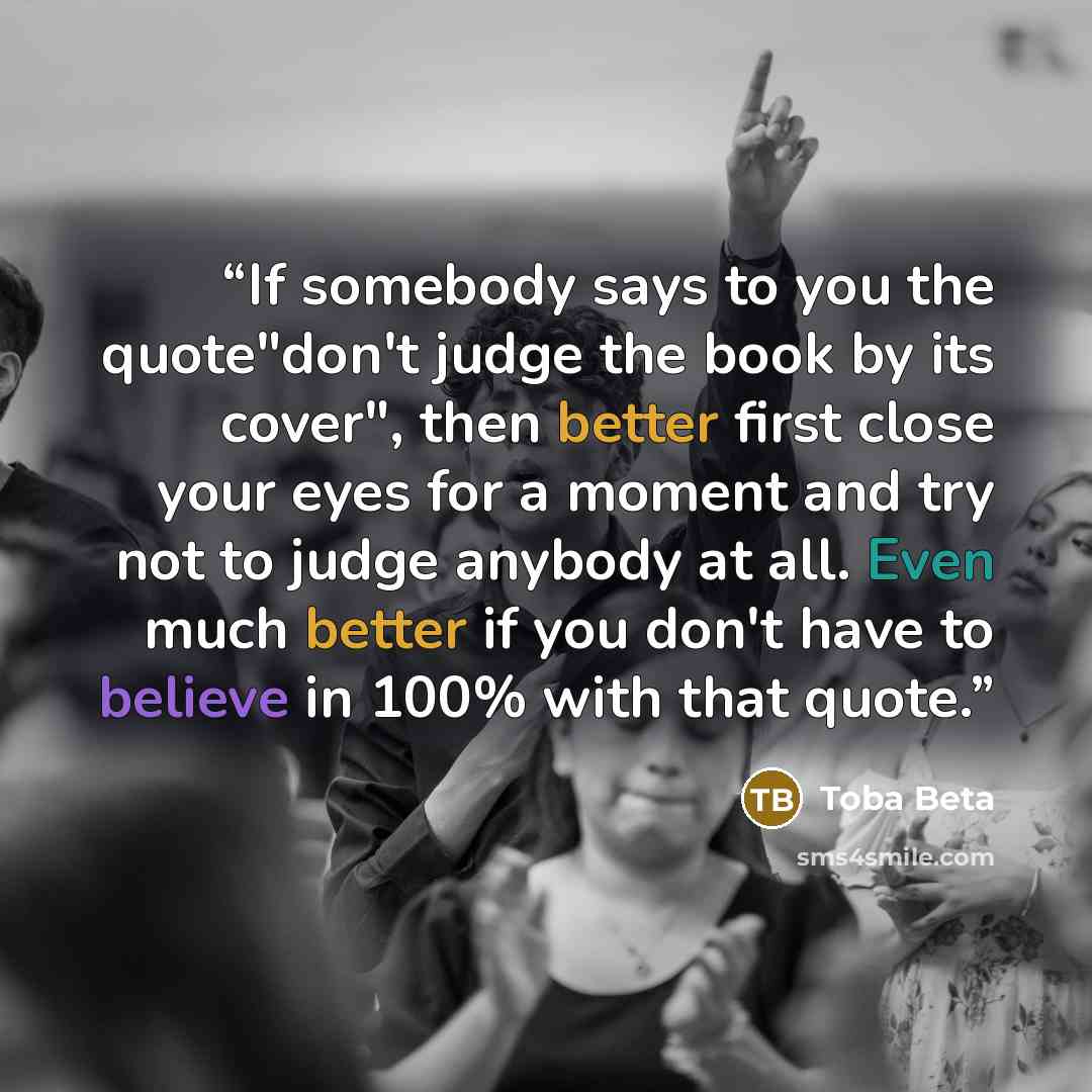 “If somebody says to you the quote"don't judge the book by its cover", then better first close your eyes for a moment and try not to judge anybody at all. Even much better if you don't have to believe in 100% with that quote.” quote by Toba Beta