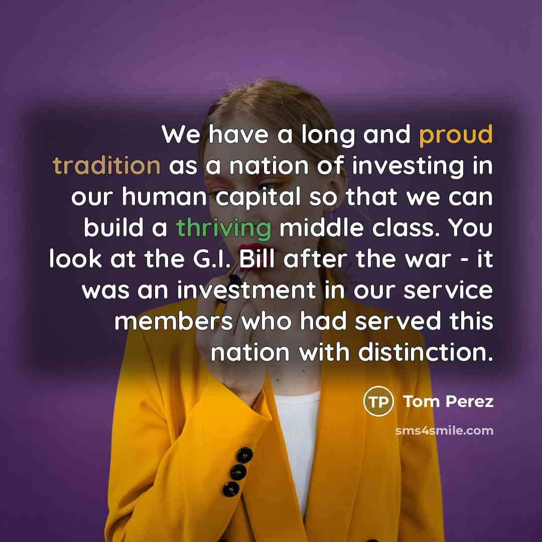 “We have a long and proud tradition as a nation of investing in our human capital so that we can build a thriving middle class. You look at the G.I. Bill after the war - it was an investment in our service members who had served this nation with distinction.” quote by Tom Perez