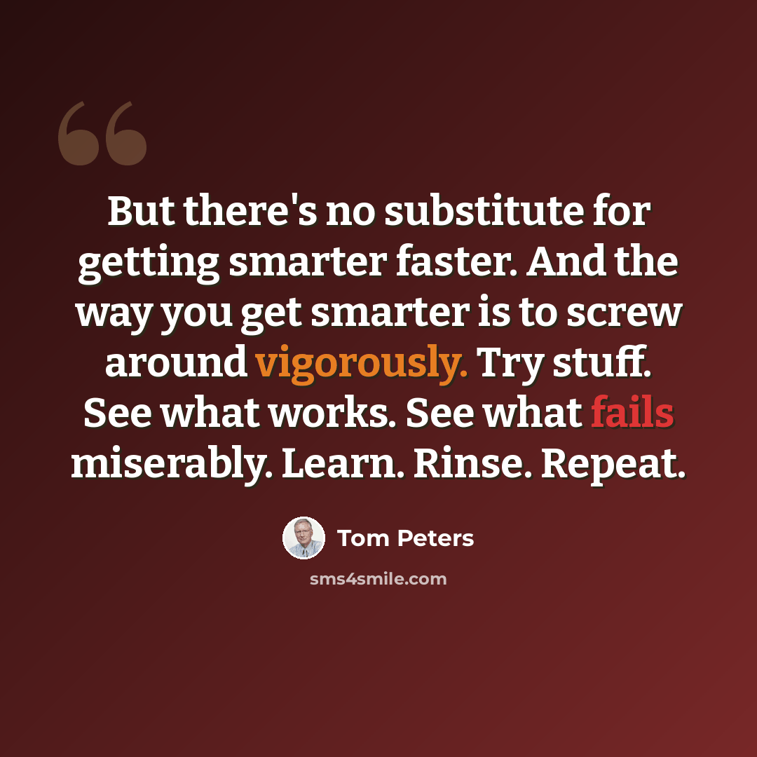 “But there's no substitute for getting smarter faster. And the way you get smarter is to screw around vigorously. Try stuff. See what works. See what fails miserably. Learn. Rinse. Repeat.” quote by Tom Peters