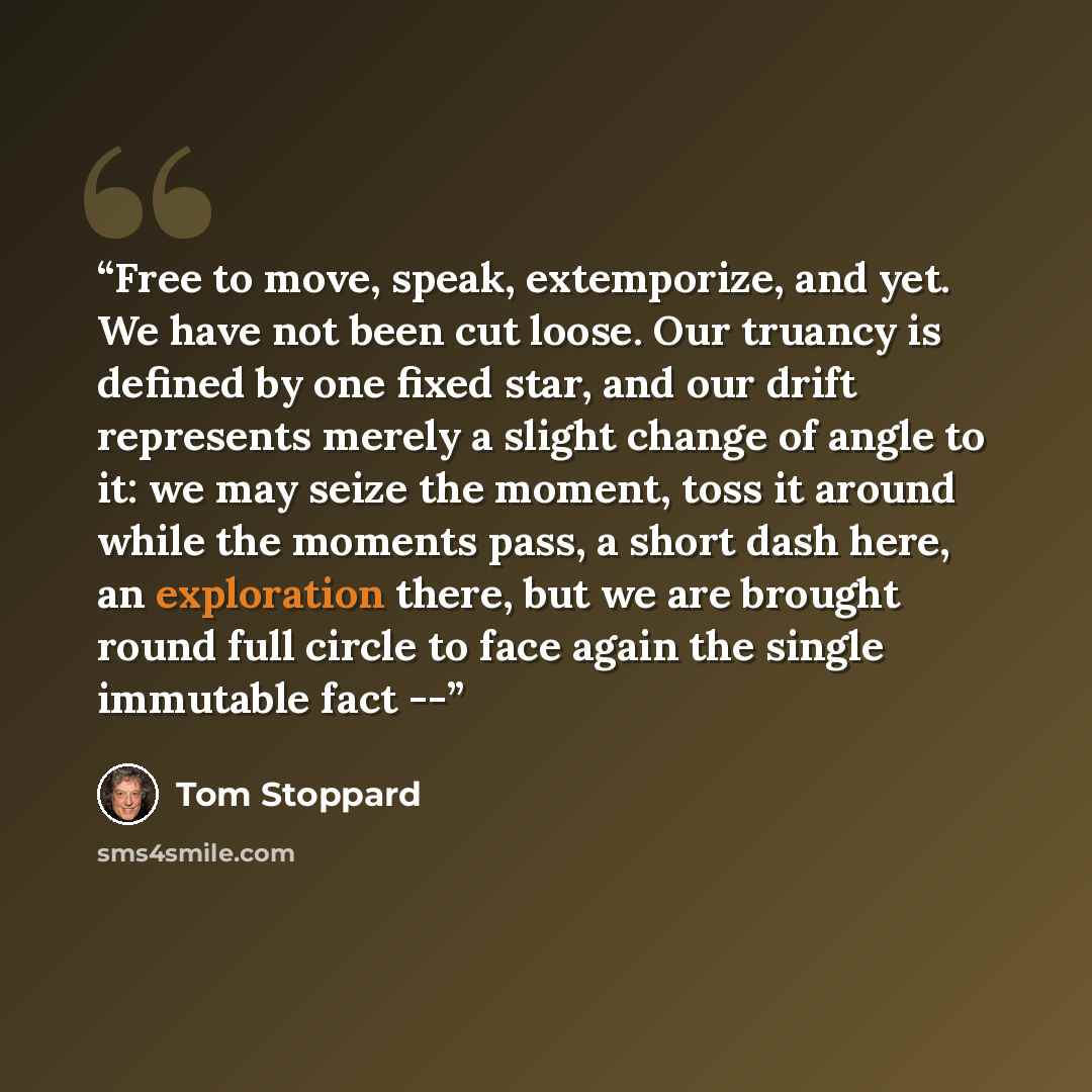 “Free to move, speak, extemporize, and yet. We have not been cut loose. Our truancy is defined by one fixed star, and our drift represents merely a slight change of angle to it: we may seize the moment, toss it around while the moments pass, a short dash here, an exploration there, but we are…” quote by Tom Stoppard