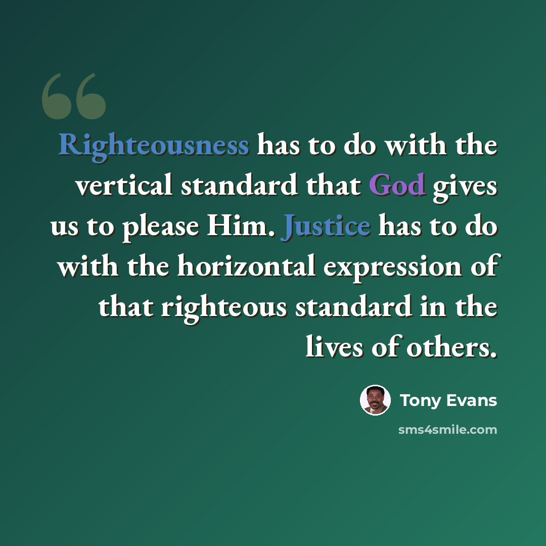 “Righteousness has to do with the vertical standard that God gives us to please Him. Justice has to do with the horizontal expression of that righteous standard in the lives of others.” quote by Tony Evans