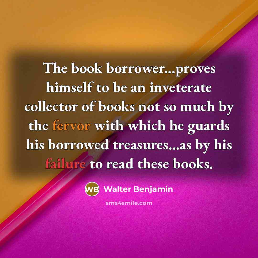 “The book borrower...proves himself to be an inveterate collector of books not so much by the fervor with which he guards his borrowed treasures...as by his failure to read these books.” quote by Walter Benjamin