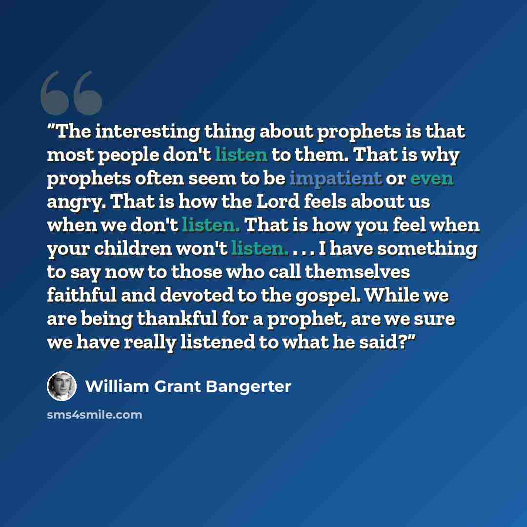 “The interesting thing about prophets is that most people don't listen to them. That is why prophets often seem to be impatient or even angry. That is how the Lord feels about us when we don't listen. That is how you feel when your children won't listen. . . . I have something to say now to those…” quote by William Grant Bangerter