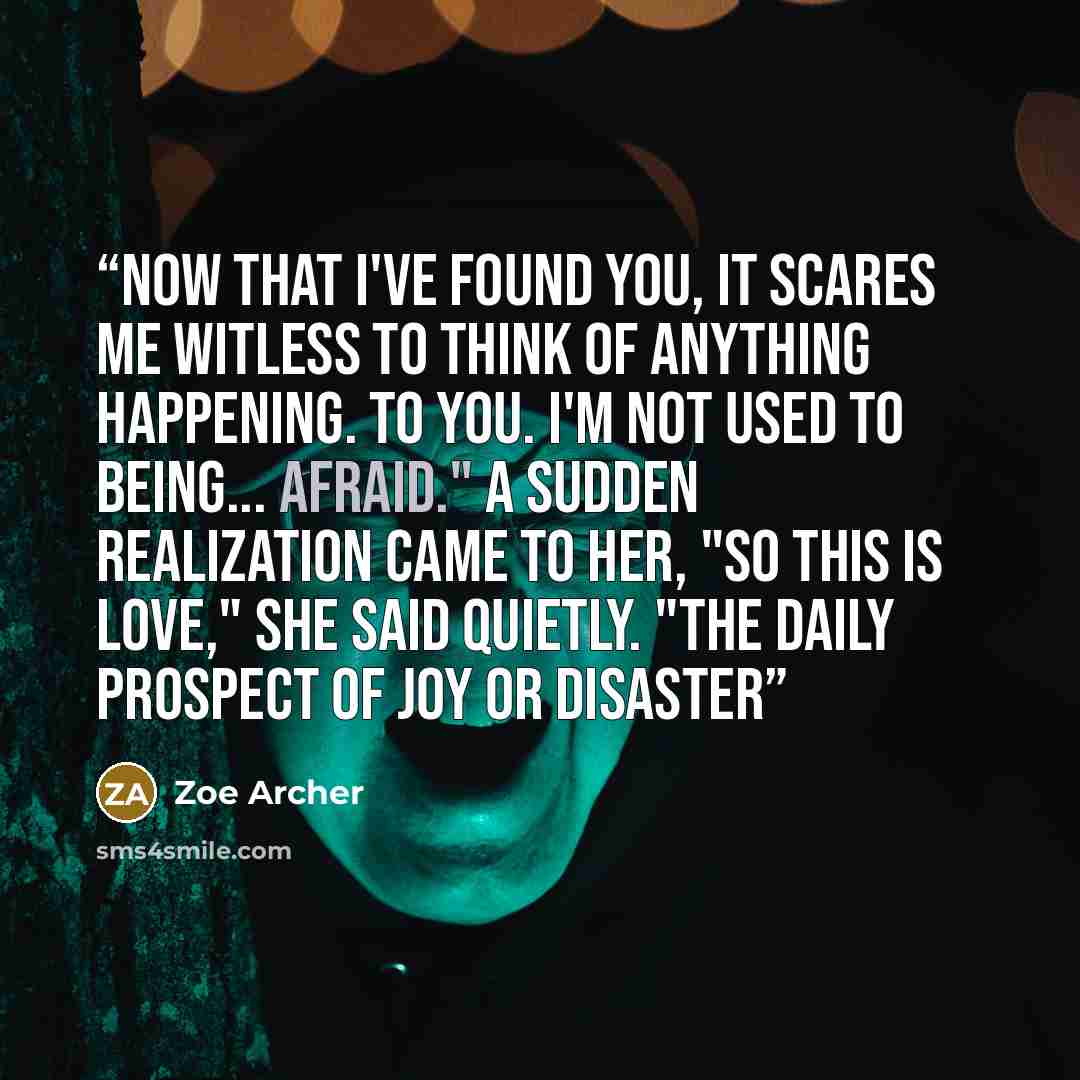“Now that I've found you, it scares me witless to think of anything happening. To you. I'm not used to being... afraid." A sudden realization came to her, "So this is love," she said quietly. "The daily prospect of joy or disaster” quote by Zoe Archer