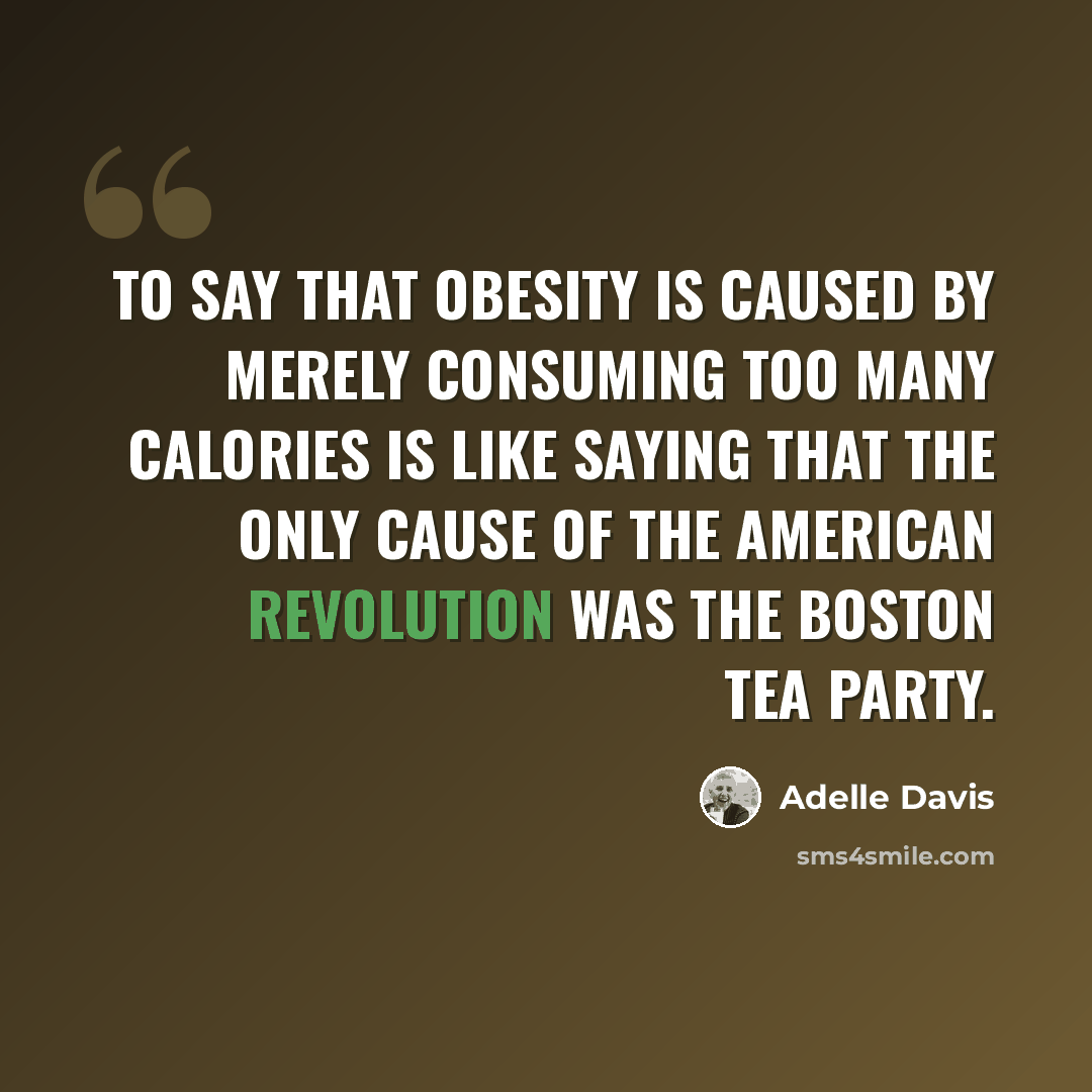 “To say that obesity is caused by merely consuming too many calories is like saying that the only cause of the American Revolution was the Boston Tea Party.” quote by Adelle Davis