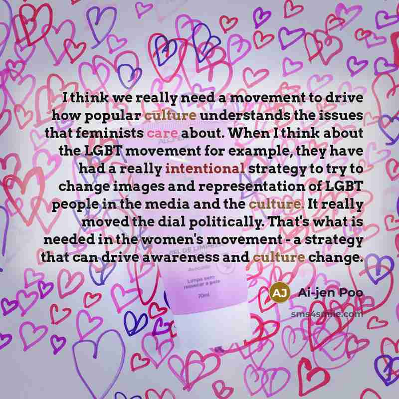 “I think we really need a movement to drive how popular culture understands the issues that feminists care about. When I think about the LGBT movement for example, they have had a really intentional strategy to try to change images and representation of LGBT people in the media and the culture. It…” quote by Ai-jen Poo