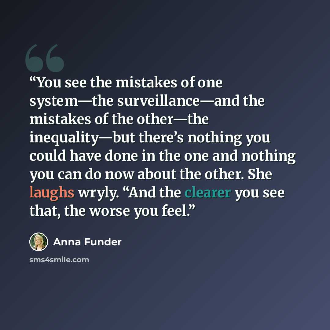 “You see the mistakes of one system—the surveillance—and the mistakes of the other—the inequality—but there’s nothing you could have done in the one and nothing you can do now about the other. She laughs wryly. “And the clearer you see that, the worse you feel.” quote by Anna Funder