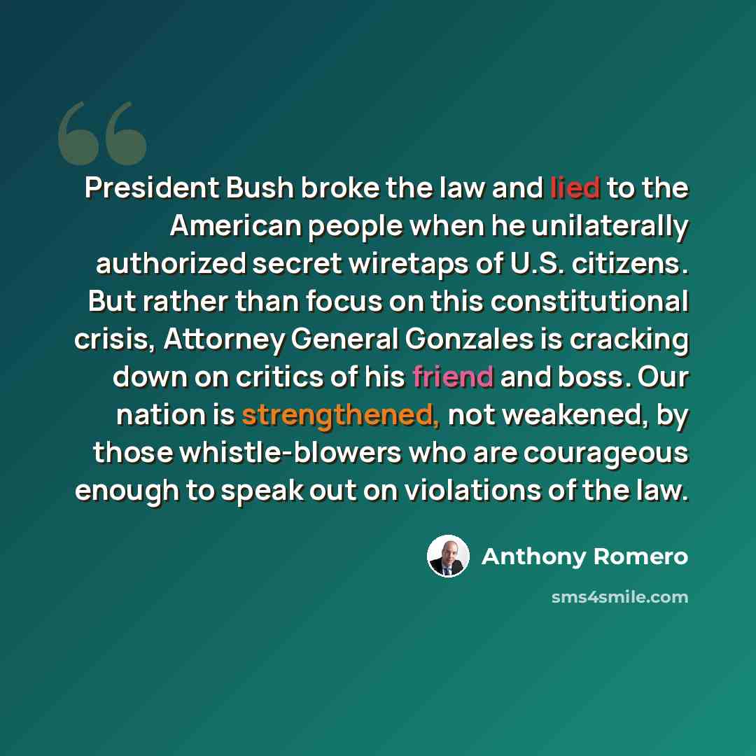 “President Bush broke the law and lied to the American people when he unilaterally authorized secret wiretaps of U.S. citizens. But rather than focus on this constitutional crisis, Attorney General Gonzales is cracking down on critics of his friend and boss. Our nation is strengthened, not…” quote by Anthony Romero