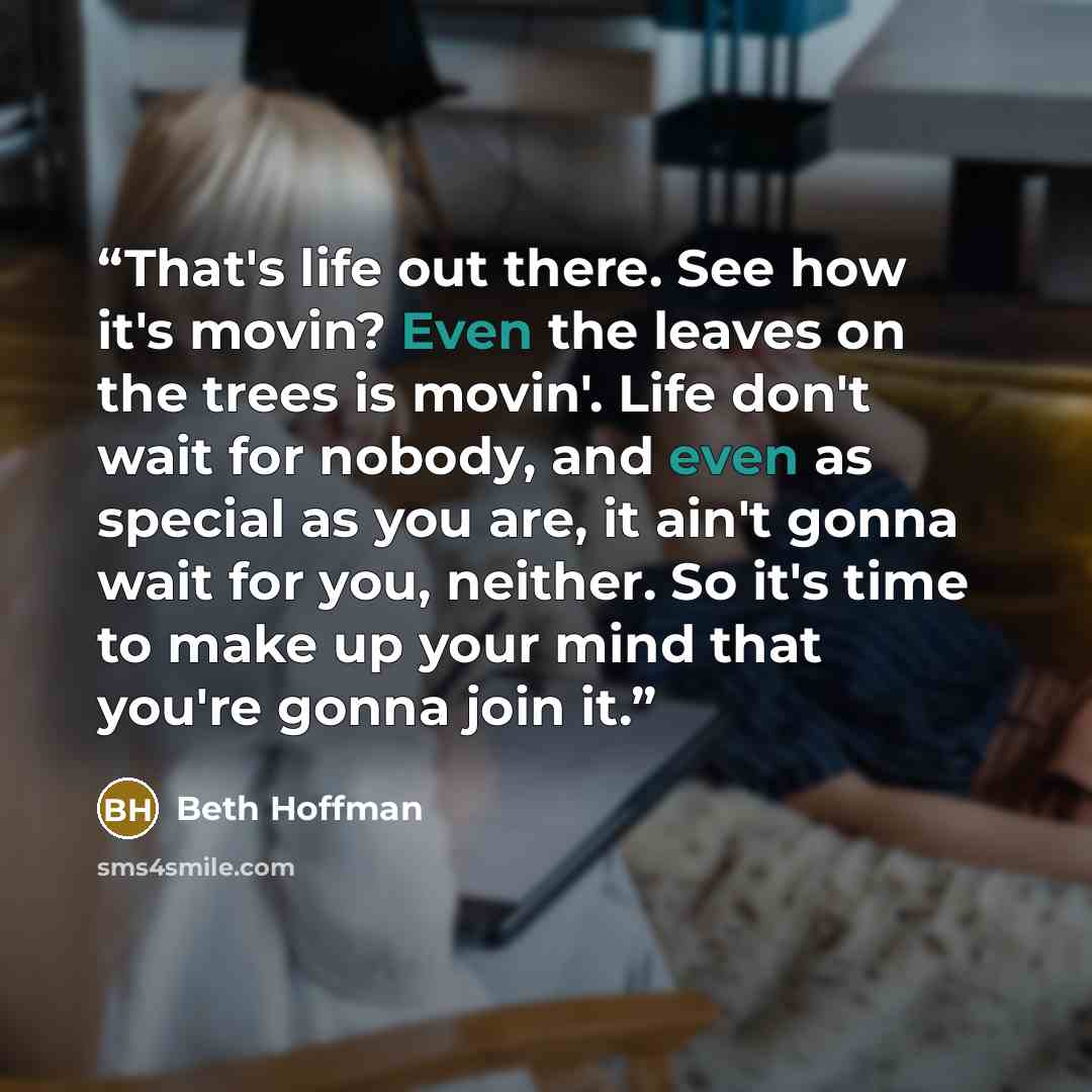 “That's life out there. See how it's movin? Even the leaves on the trees is movin'. Life don't wait for nobody, and even as special as you are, it ain't gonna wait for you, neither. So it's time to make up your mind that you're gonna join it.” quote by Beth Hoffman