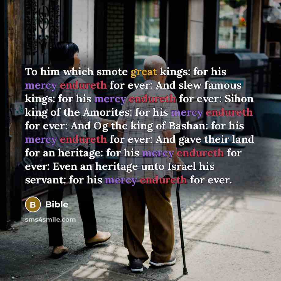 “To him which smote great kings: for his mercy endureth for ever: And slew famous kings: for his mercy endureth for ever: Sihon king of the Amorites: for his mercy endureth for ever: And Og the king of Bashan: for his mercy endureth for ever: And gave their land for an heritage: for his mercy…” quote by Bible