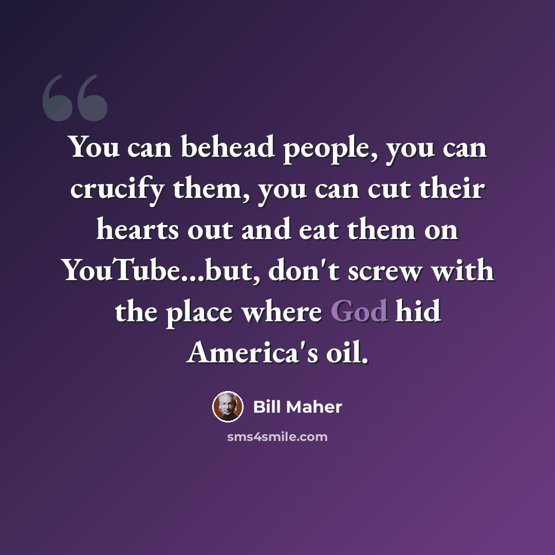 “You can behead people, you can crucify them, you can cut their hearts out and eat them on YouTube...but, don't screw with the place where God hid America's oil.” quote by Bill Maher