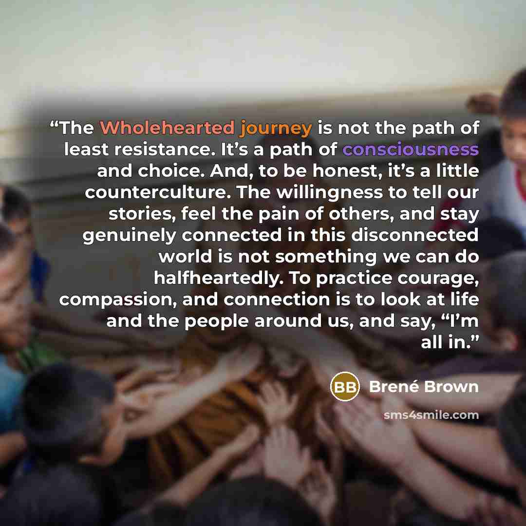 “The Wholehearted journey is not the path of least resistance. It’s a path of consciousness and choice. And, to be honest, it’s a little counterculture. The willingness to tell our stories, feel the pain of others, and stay genuinely connected in this disconnected world is not something we can do…” quote by Brené Brown