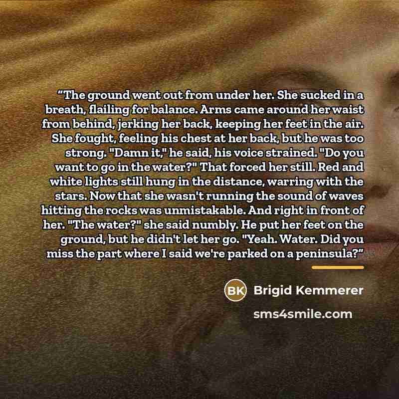 “The ground went out from under her. She sucked in a breath, flailing for balance. Arms came around her waist from behind, jerking her back, keeping her feet in the air. She fought, feeling his chest at her back, but he was too strong. "Damn it," he said, his voice strained. "Do you want to go in…” quote by Brigid Kemmerer