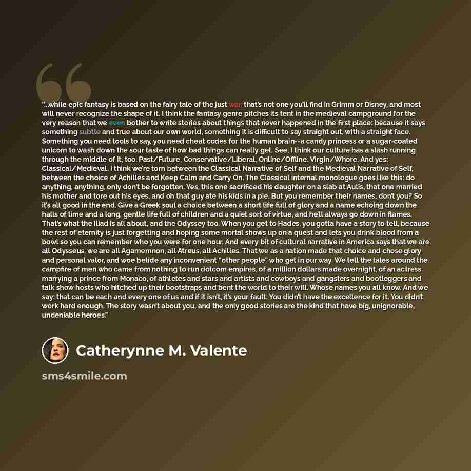 “...while epic fantasy is based on the fairy tale of the just war, that’s not one you’ll find in Grimm or Disney, and most will never recognize the shape of it. I think the fantasy genre pitches its tent in the medieval campground for the very reason that we even bother to write stories about…” quote by Catherynne M. Valente