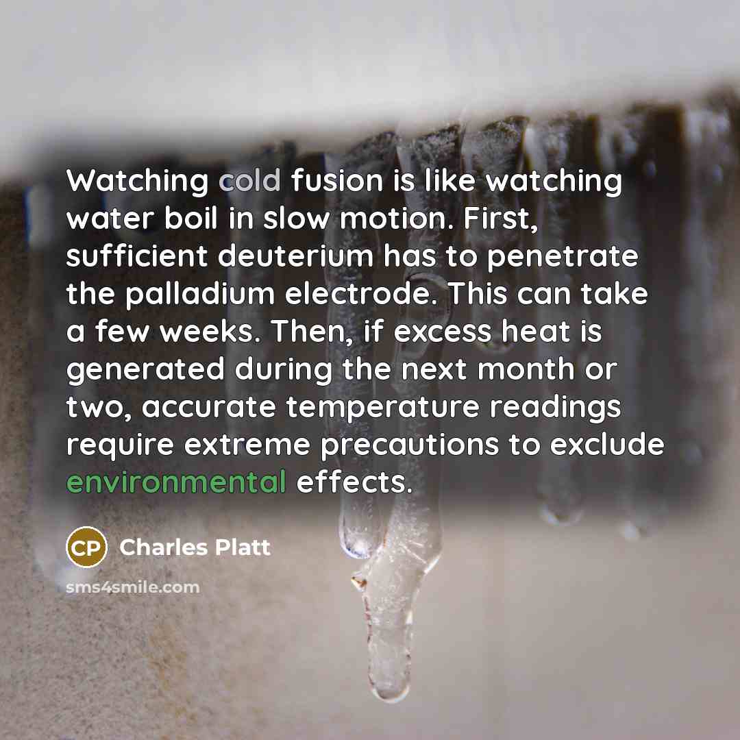 “Watching cold fusion is like watching water boil in slow motion. First, sufficient deuterium has to penetrate the palladium electrode. This can take a few weeks. Then, if excess heat is generated during the next month or two, accurate temperature readings require extreme precautions to exclude…” quote by Charles Platt