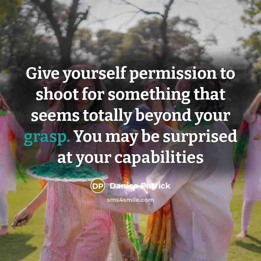 “Give yourself permission to shoot for something that seems totally beyond your grasp. You may be surprised at your capabilities” quote by Danica Patrick