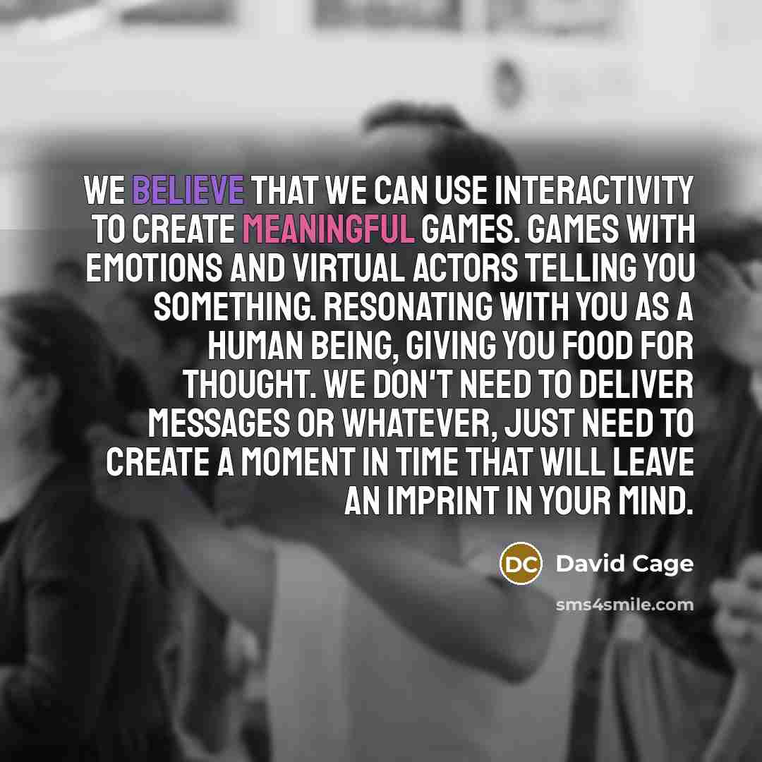 “We believe that we can use interactivity to create meaningful games. Games with emotions and virtual actors telling you something. Resonating with you as a human being, giving you food for thought. We don't need to deliver messages or whatever, just need to create a moment in time that will leave…” quote by David Cage