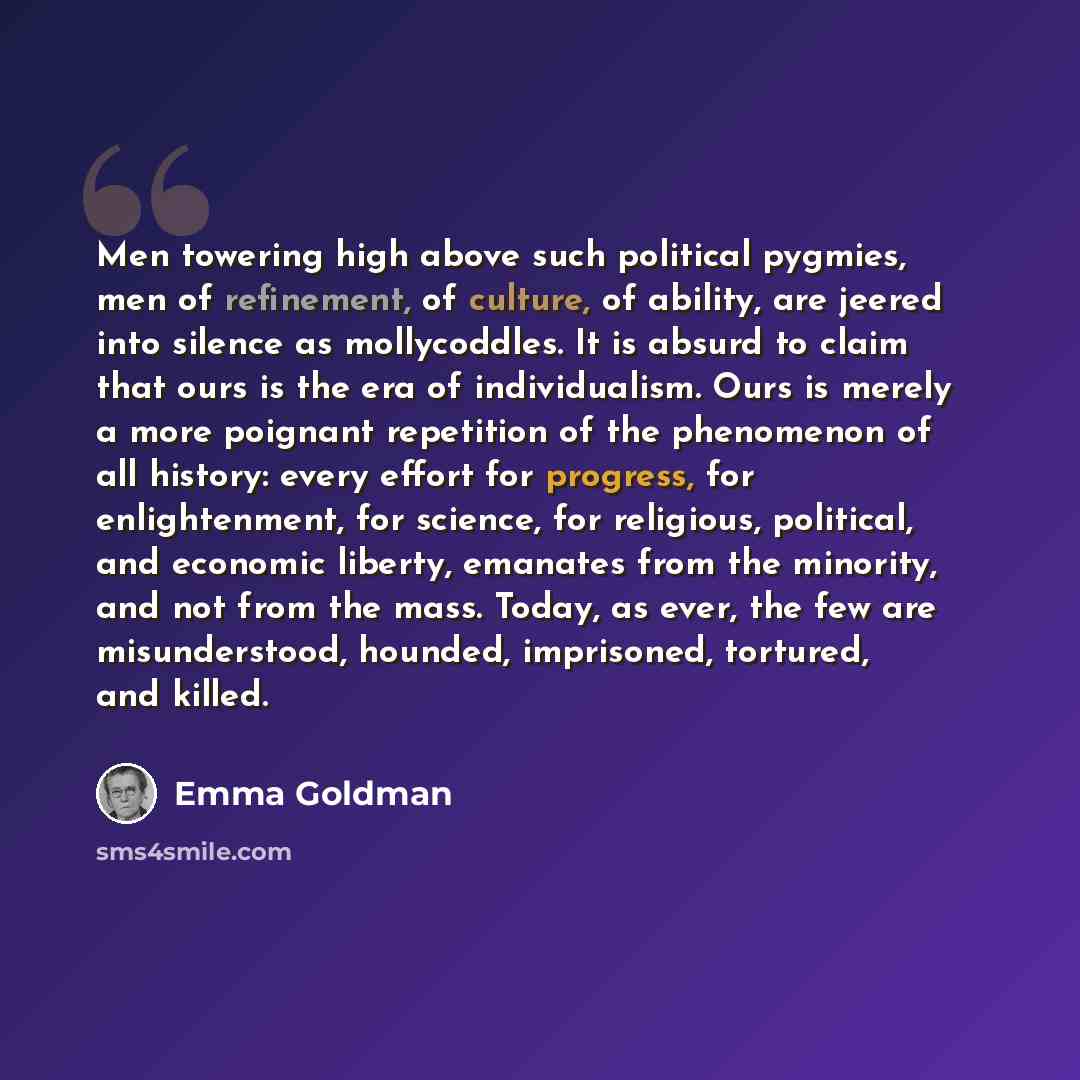 “Men towering high above such political pygmies, men of refinement, of culture, of ability, are jeered into silence as mollycoddles. It is absurd to claim that ours is the era of individualism. Ours is merely a more poignant repetition of the phenomenon of all history: every effort for progress…” quote by Emma Goldman