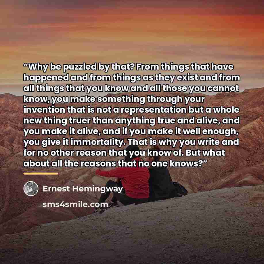 “Why be puzzled by that? From things that have happened and from things as they exist and from all things that you know and all those you cannot know, you make something through your invention that is not a representation but a whole new thing truer than anything true and alive, and you make it…” quote by Ernest Hemingway
