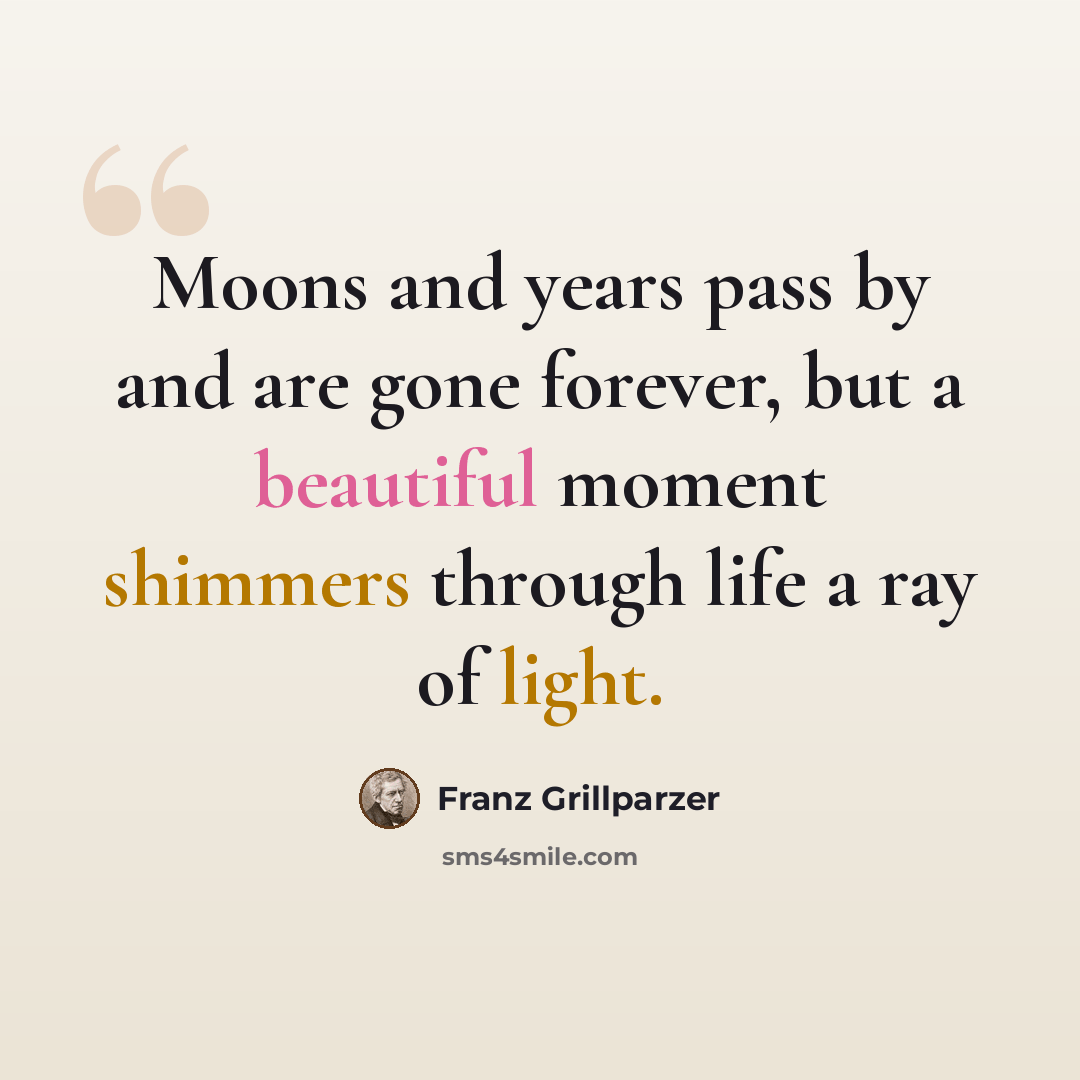 “Moons and years pass by and are gone forever, but a beautiful moment shimmers through life a ray of light.” quote by Franz Grillparzer