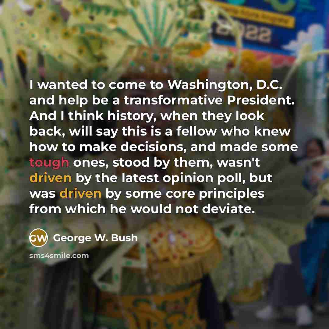 “I wanted to come to Washington, D.C. and help be a transformative President. And I think history, when they look back, will say this is a fellow who knew how to make decisions, and made some tough ones, stood by them, wasn't driven by the latest opinion poll, but was driven by some core principles…” quote by George W. Bush