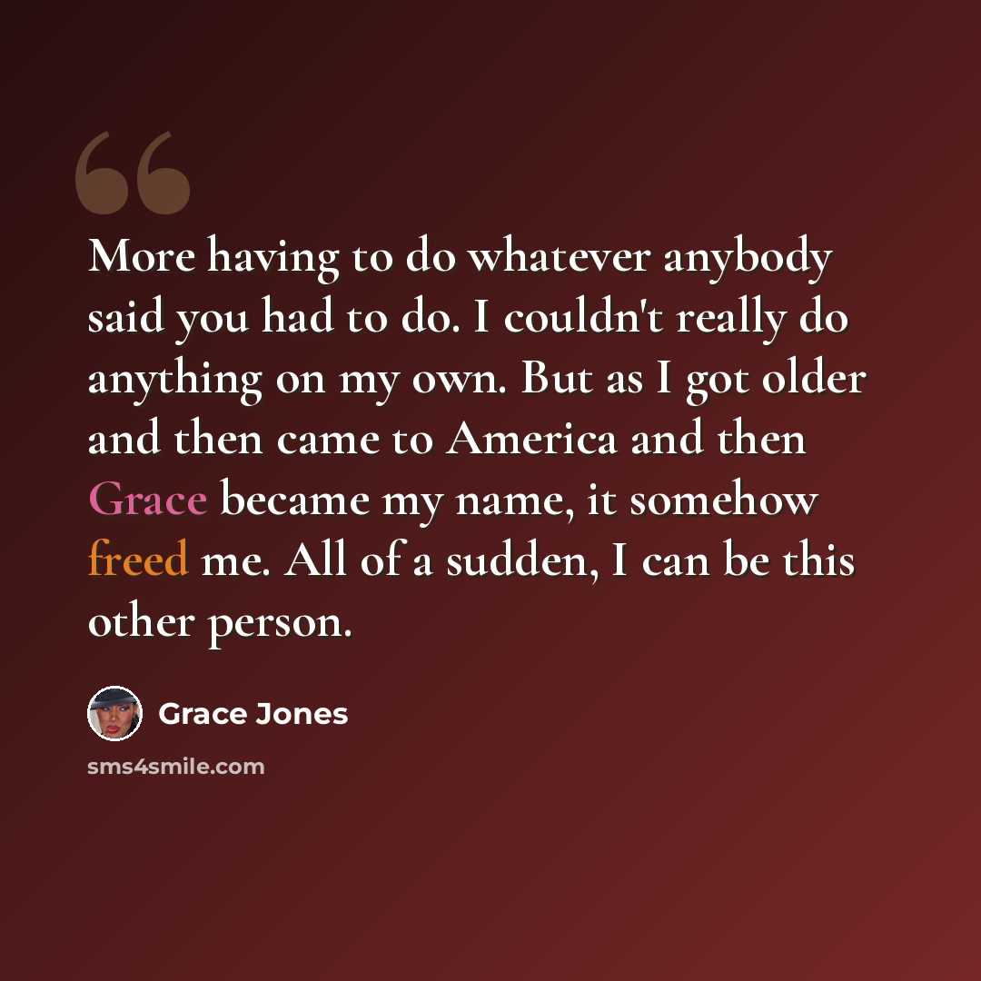 “More having to do whatever anybody said you had to do. I couldn't really do anything on my own. But as I got older and then came to America and then Grace became my name, it somehow freed me. All of a sudden, I can be this other person.” quote by Grace Jones