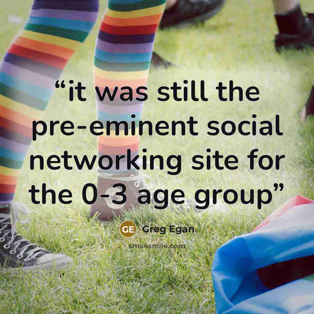 “it was still the pre-eminent social networking site for the 0-3 age group” quote by Greg Egan