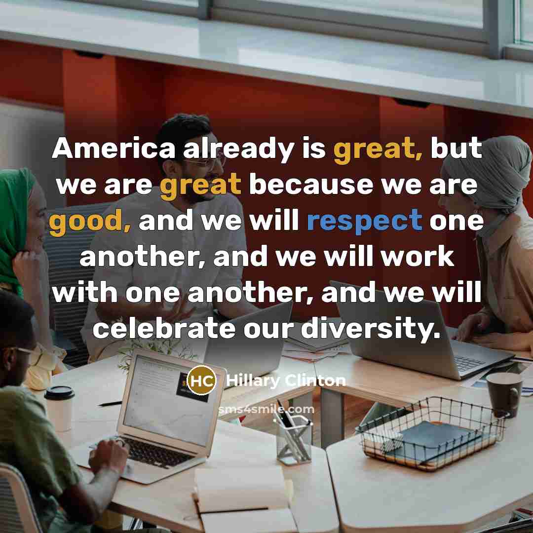 “America already is great, but we are great because we are good, and we will respect one another, and we will work with one another, and we will celebrate our diversity.” quote by Hillary Clinton