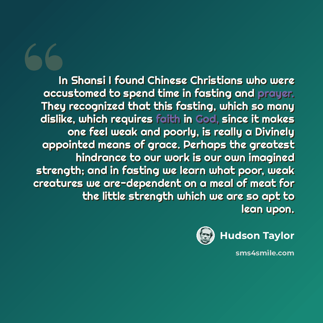 “In Shansi I found Chinese Christians who were accustomed to spend time in fasting and prayer. They recognized that this fasting, which so many dislike, which requires faith in God, since it makes one feel weak and poorly, is really a Divinely appointed means of grace. Perhaps the greatest…” quote by Hudson Taylor