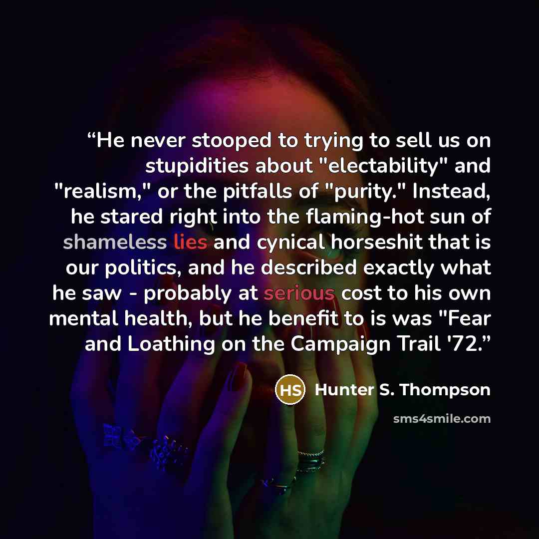 “He never stooped to trying to sell us on stupidities about "electability" and "realism," or the pitfalls of "purity." Instead, he stared right into the flaming-hot sun of shameless lies and cynical horseshit that is our politics, and he described exactly what he saw - probably at serious cost to…” quote by Hunter S. Thompson