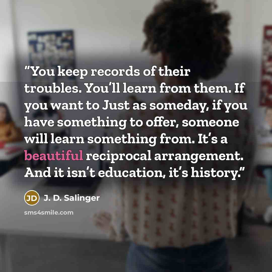 “You keep records of their troubles. You’ll learn from them. If you want to Just as someday, if you have something to offer, someone will learn something from. It’s a beautiful reciprocal arrangement. And it isn’t education, it’s history.” quote by J. D. Salinger