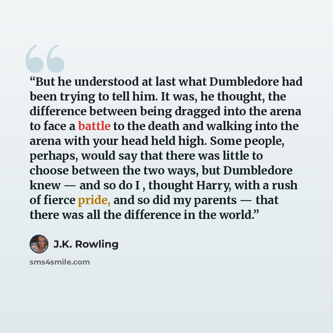 “But he understood at last what Dumbledore had been trying to tell him. It was, he thought, the difference between being dragged into the arena to face a battle to the death and walking into the arena with your head held high. Some people, perhaps, would say that there was little to choose between…” quote by J.K. Rowling