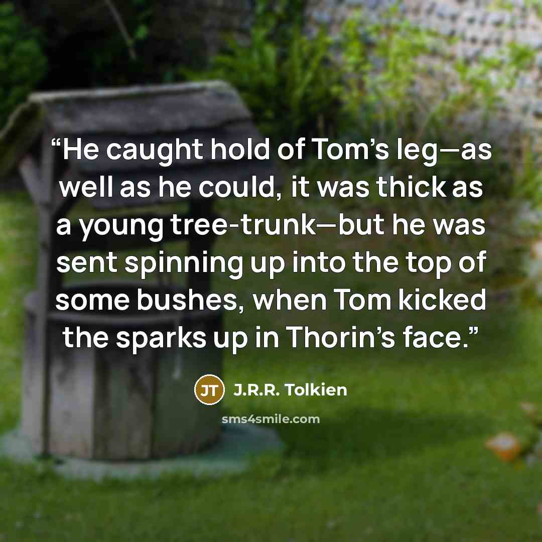 “He caught hold of Tom’s leg—as well as he could, it was thick as a young tree-trunk—but he was sent spinning up into the top of some bushes, when Tom kicked the sparks up in Thorin’s face.” quote by J.R.R. Tolkien