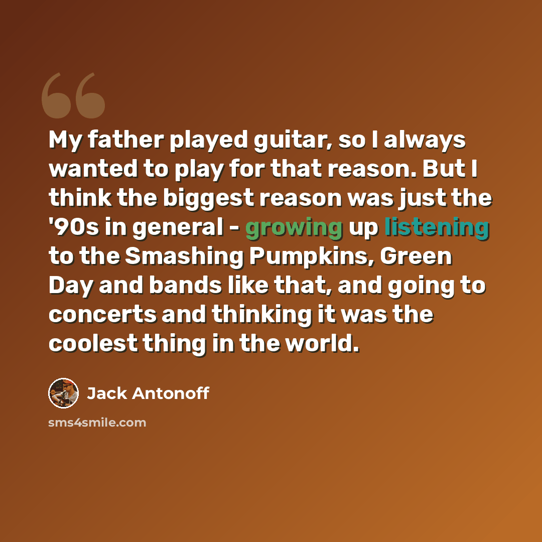 “My father played guitar, so I always wanted to play for that reason. But I think the biggest reason was just the '90s in general - growing up listening to the Smashing Pumpkins, Green Day and bands like that, and going to concerts and thinking it was the coolest thing in the world.” quote by Jack Antonoff