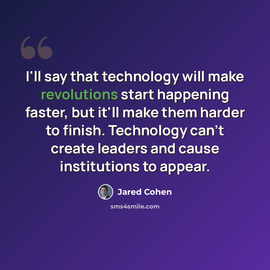 “I'll say that technology will make revolutions start happening faster, but it'll make them harder to finish. Technology can't create leaders and cause institutions to appear.” quote by Jared Cohen