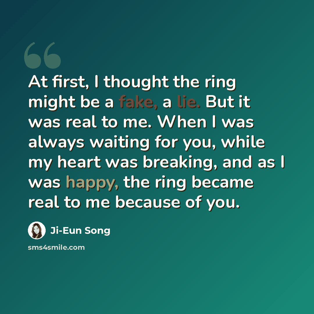 “At first, I thought the ring might be a fake, a lie. But it was real to me. When I was always waiting for you, while my heart was breaking, and as I was happy, the ring became real to me because of you.” quote by Ji-Eun Song