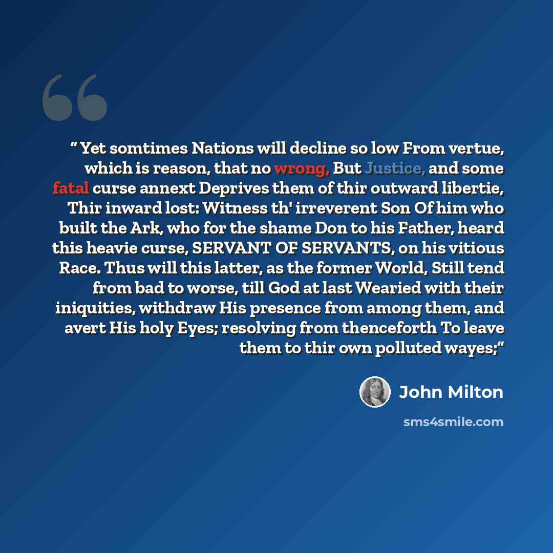 “Yet somtimes Nations will decline so low From vertue, which is reason, that no wrong, But Justice, and some fatal curse annext Deprives them of thir outward libertie, Thir inward lost: Witness th' irreverent Son Of him who built the Ark, who for the shame Don to his Father, heard this heavie…” quote by John Milton