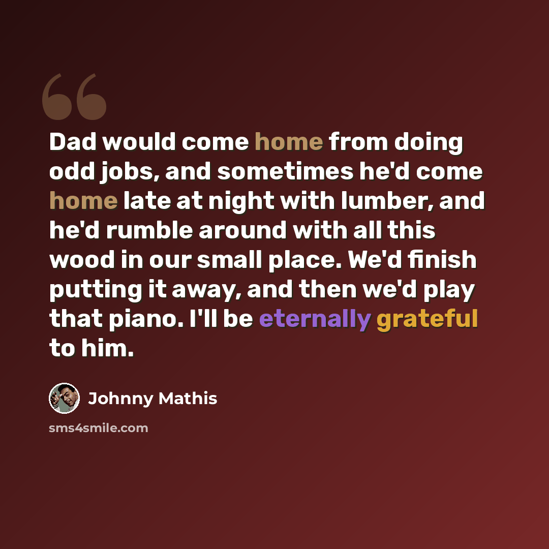 “Dad would come home from doing odd jobs, and sometimes he'd come home late at night with lumber, and he'd rumble around with all this wood in our small place. We'd finish putting it away, and then we'd play that piano. I'll be eternally grateful to him.” quote by Johnny Mathis
