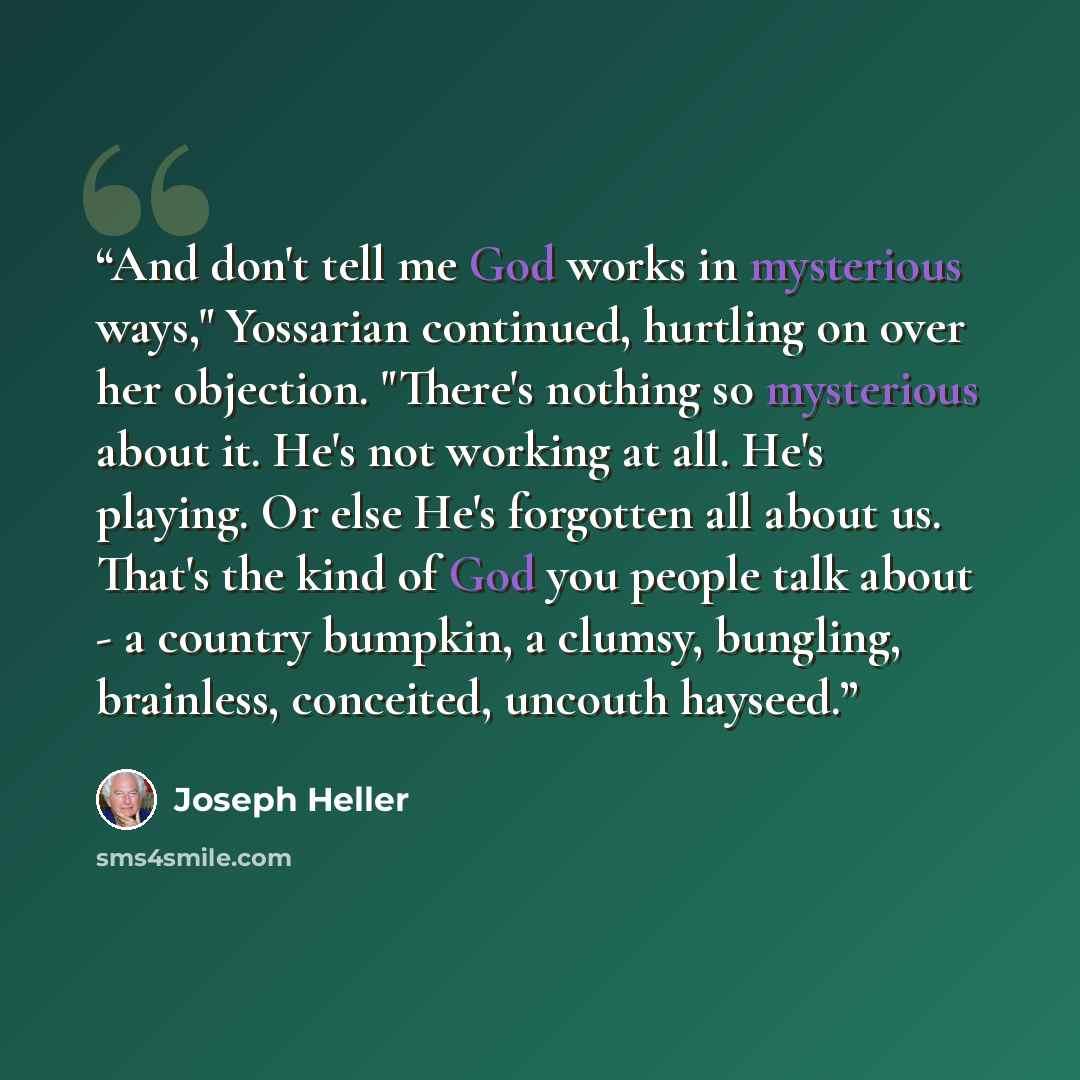 “And don't tell me God works in mysterious ways," Yossarian continued, hurtling on over her objection. "There's nothing so mysterious about it. He's not working at all. He's playing. Or else He's forgotten all about us. That's the kind of God you people talk about - a country bumpkin, a clumsy…” quote by Joseph Heller