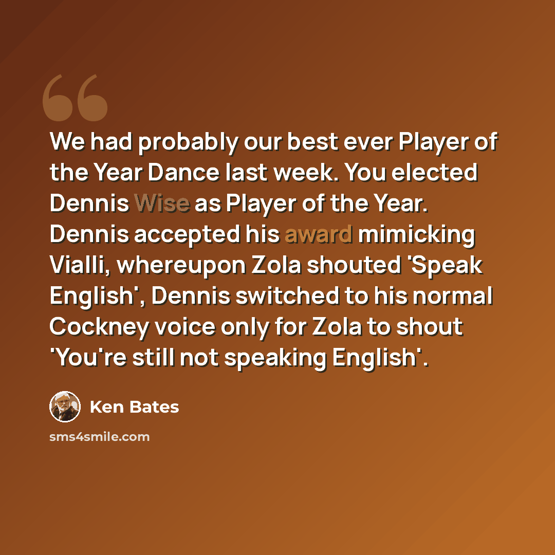 “We had probably our best ever Player of the Year Dance last week. You elected Dennis Wise as Player of the Year. Dennis accepted his award mimicking Vialli, whereupon Zola shouted 'Speak English', Dennis switched to his normal Cockney voice only for Zola to shout 'You're still not speaking English'.” quote by Ken Bates