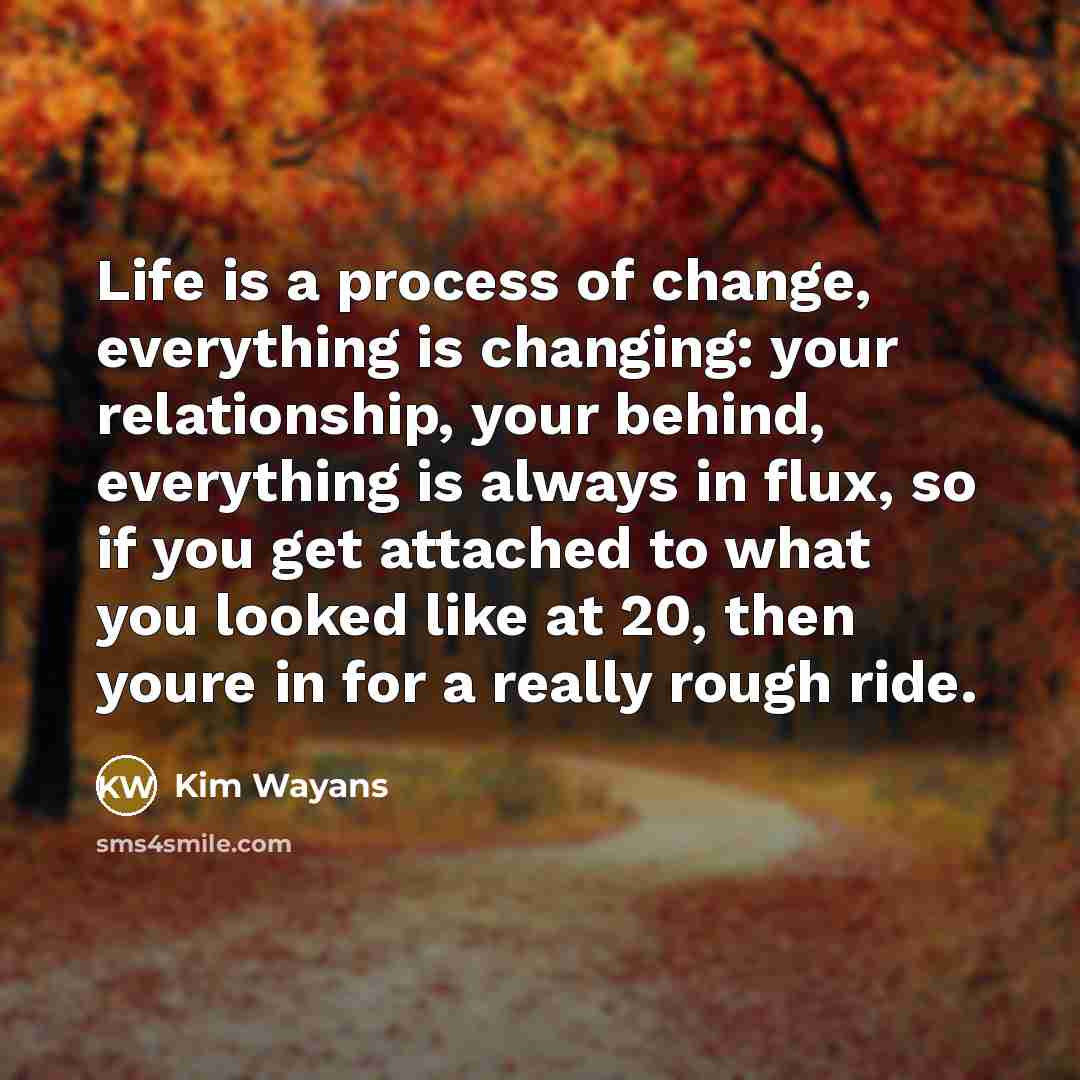 “Life is a process of change, everything is changing: your relationship, your behind, everything is always in flux, so if you get attached to what you looked like at 20, then youre in for a really rough ride.” quote by Kim Wayans