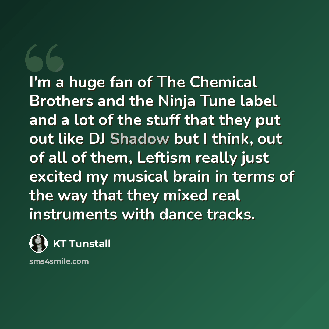 “I'm a huge fan of The Chemical Brothers and the Ninja Tune label and a lot of the stuff that they put out like DJ Shadow but I think, out of all of them, Leftism really just excited my musical brain in terms of the way that they mixed real instruments with dance tracks.” quote by KT Tunstall