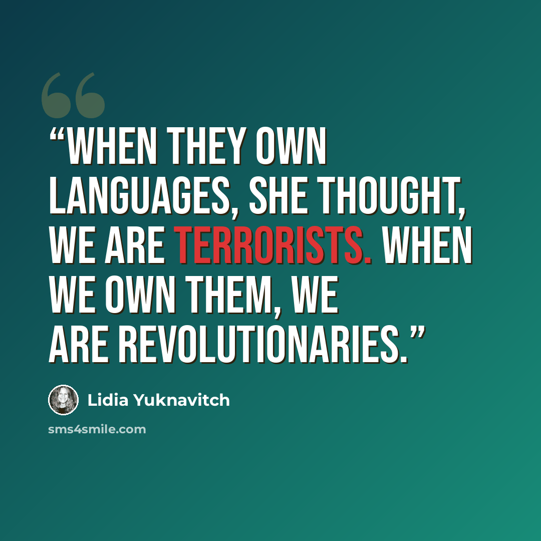 “When they own languages, she thought, we are terrorists. When we own them, we are revolutionaries.” quote by Lidia Yuknavitch
