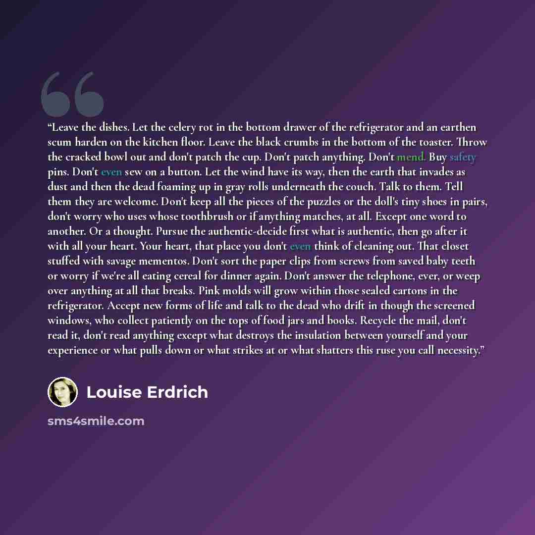 “Leave the dishes. Let the celery rot in the bottom drawer of the refrigerator and an earthen scum harden on the kitchen floor. Leave the black crumbs in the bottom of the toaster. Throw the cracked bowl out and don't patch the cup. Don't patch anything. Don't mend. Buy safety pins. Don't even sew…” quote by Louise Erdrich