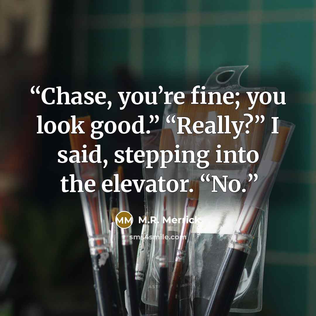 “Chase, you’re fine; you look good.” “Really?” I said, stepping into the elevator. “No.” quote by M.R. Merrick