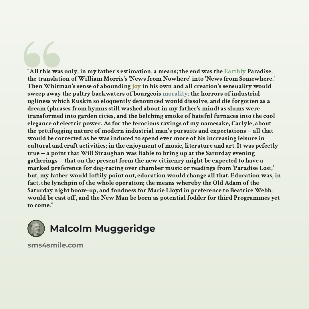 “All this was only, in my father's estimation, a means; the end was the Earthly Paradise, the translation of William Morris's 'News from Nowhere' into 'News from Somewhere.' Then Whitman's sense of abounding joy in his own and all creation's sensuality would sweep away the paltry backwaters of…” quote by Malcolm Muggeridge