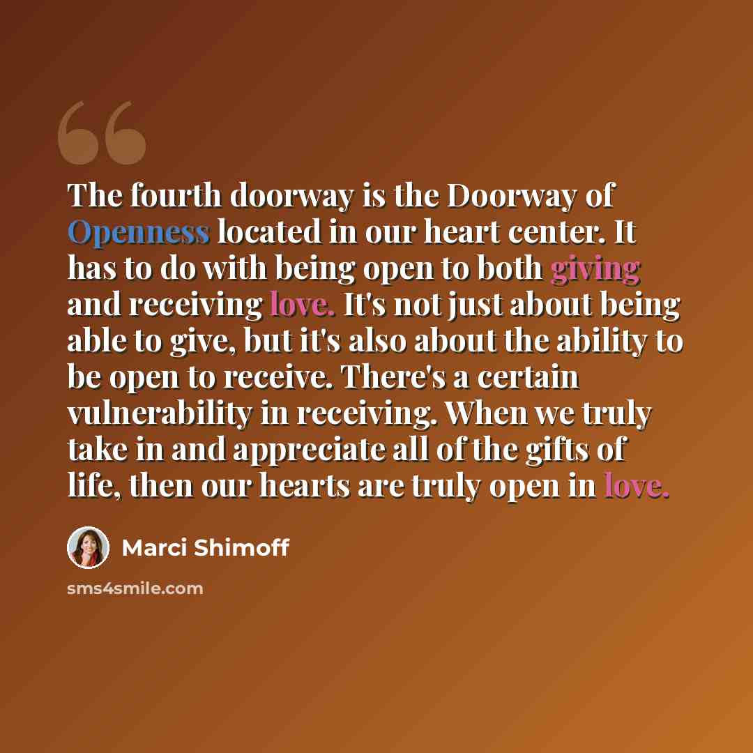 “The fourth doorway is the Doorway of Openness located in our heart center. It has to do with being open to both giving and receiving love. It's not just about being able to give, but it's also about the ability to be open to receive. There's a certain vulnerability in receiving. When we truly take…” quote by Marci Shimoff