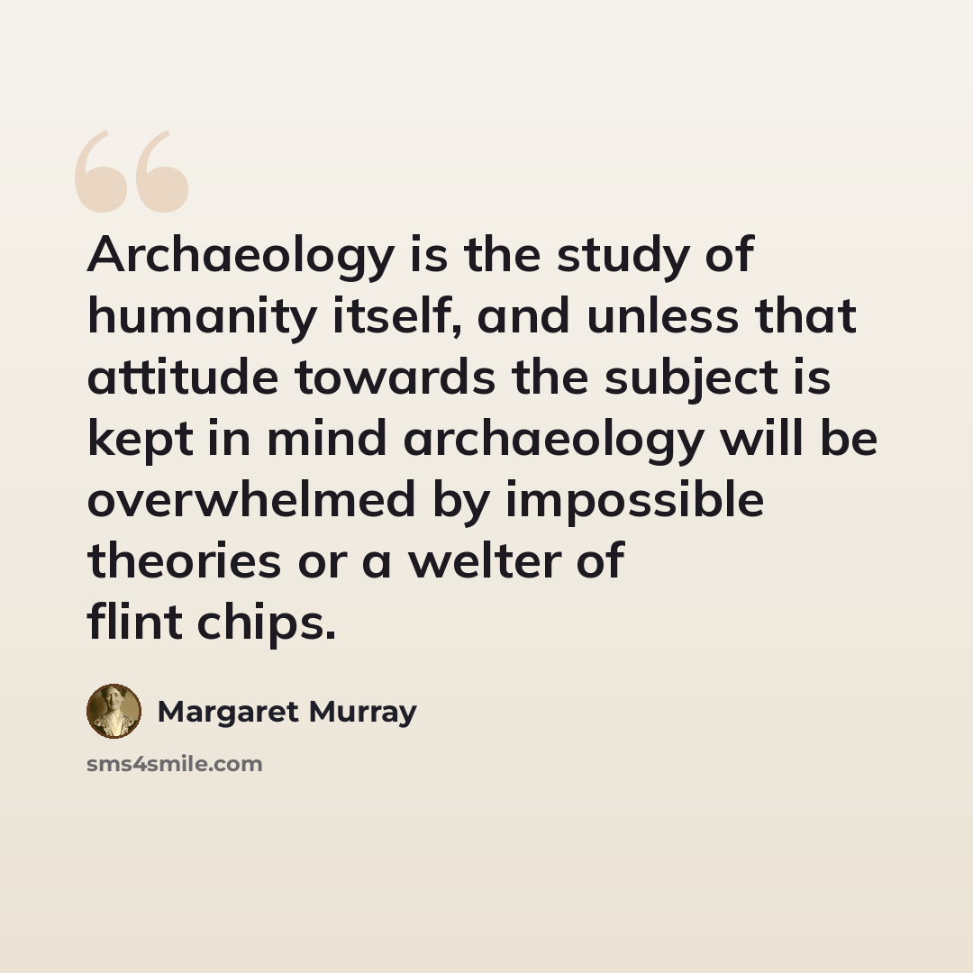 “Archaeology is the study of humanity itself, and unless that attitude towards the subject is kept in mind archaeology will be overwhelmed by impossible theories or a welter of flint chips.” quote by Margaret Murray