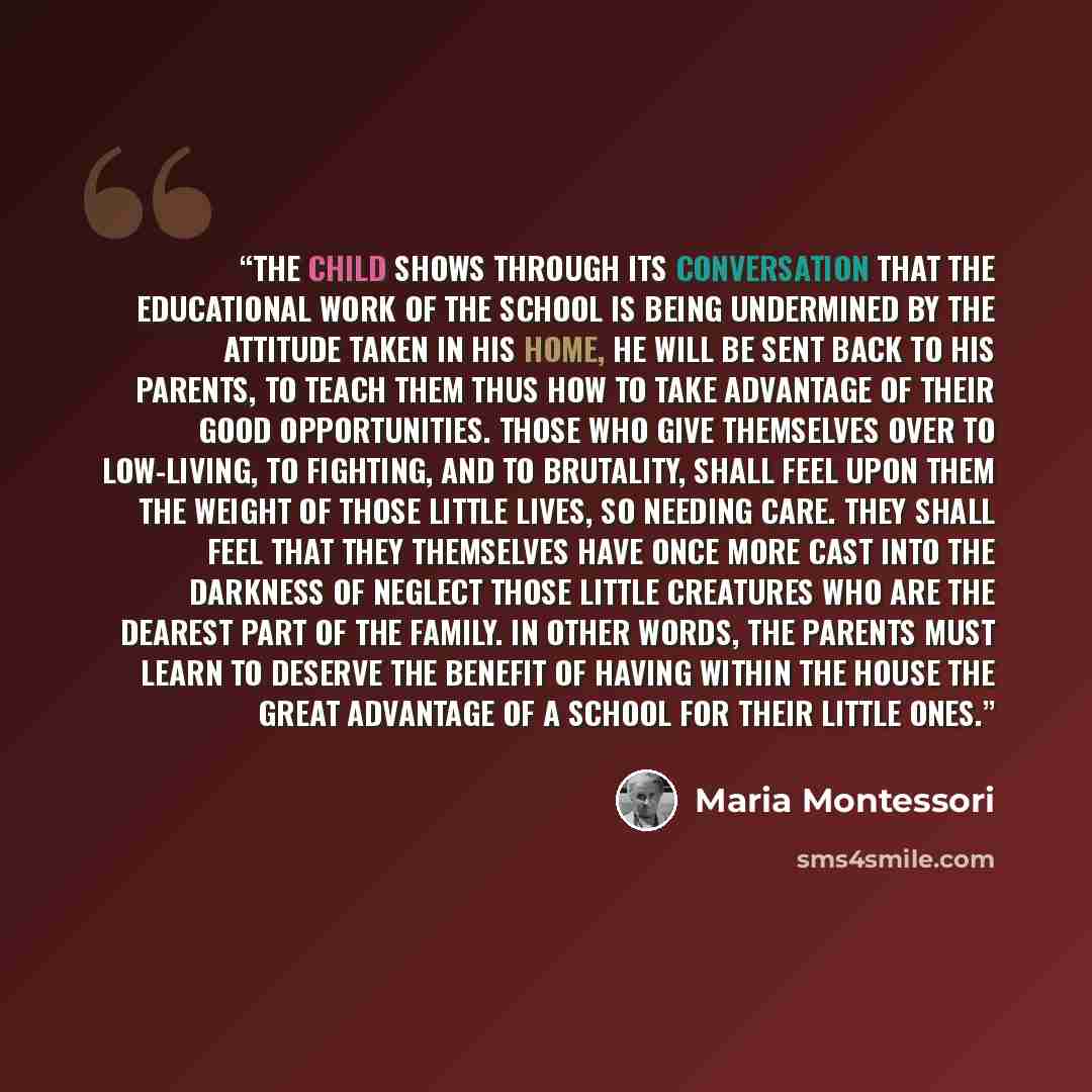 “the child shows through its conversation that the educational work of the school is being undermined by the attitude taken in his home, he will be sent back to his parents, to teach them thus how to take advantage of their good opportunities. Those who give themselves over to low-living, to…” quote by Maria Montessori
